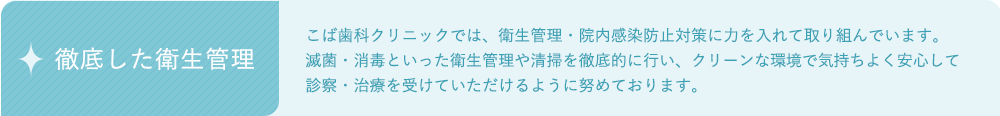 徹底した衛生管理：こば歯科クリニッでは、衛生管理・院内感染防止対策に力を入れて取り組んでいます。滅菌・消毒といった衛生管理や清掃を徹底的に行い、クリーンな環境で気持ちよく安心して診察・治療を受けていただけるように努めております。 