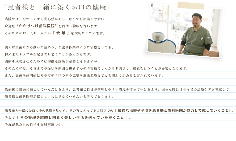 当院では、分かりやすく安心感があり、なんでも相談しやすい身近な “かかりつけ歯科医院” を目指し診療を行います。そのためにお一人お一人との『 会 話 』を大切にしています。例えば虫歯だから削って詰める、と流れ作業のように治療をしても、将来またトラブルが起きてしまうことがあるからです。治療を成功させるためには的確な診断が必要となりますが、そのためには、それまでの症状や原因を患者さんのお言葉でしっかりお聞きし、検査を行うことが必要となります。また、虫歯や歯周病はその方のお口の中の環境や生活環境などとも関わりがあると言われています。治療後に快適に過ごしていただけるよう、患者様ご自身が管理しやすい環境を作っていけるよう、困った時には今までの治療ケアを考慮して患者様と歯科医院が協力し、共に歩んでいきたいと考えております。患者様と一緒にお口の中の状態を見つめ、その方にとってその時点での「 最適な治療や予防を患者様と歯科医院が協力して成していくこと」、そして「 その管理を継続し明るく楽しい生活を送っていただくこと 」。それが私たちの目指す歯科医療です。